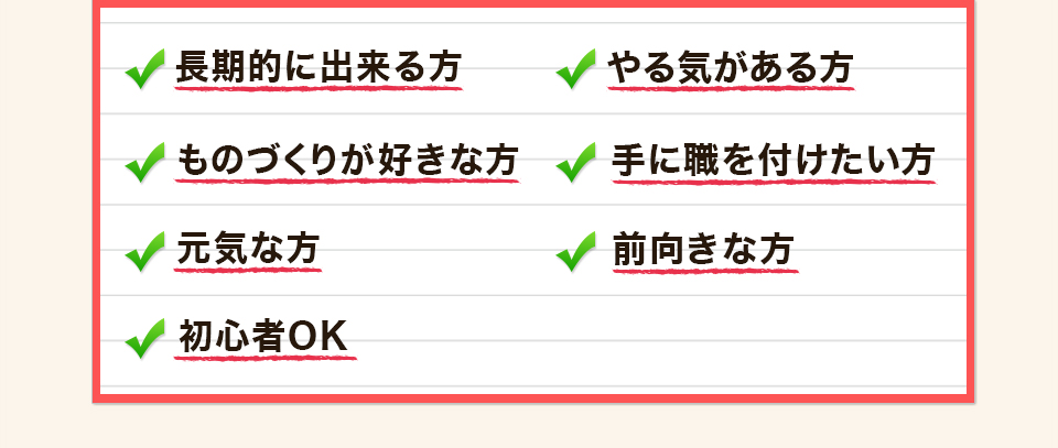 長期的に出来る方 やる気がある方 ものづくりが好きな方 手に職を付けたい方 元気な方 前向きな方 初心者OK